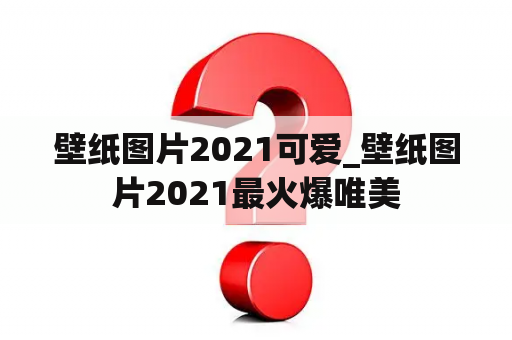 壁纸图片2021可爱_壁纸图片2021最火爆唯美