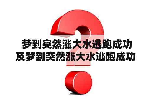  梦到突然涨大水逃跑成功及梦到突然涨大水逃跑成功孩子轻微受伤