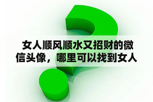  女人顺风顺水又招财的微信头像，哪里可以找到女人顺风顺水又招财的微信头像图片？