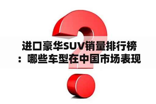  进口豪华SUV销量排行榜：哪些车型在中国市场表现出色？