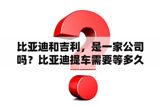 比亚迪和吉利，是一家公司吗？比亚迪提车需要等多久？