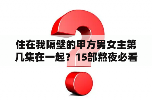 住在我隔壁的甲方男女主第几集在一起？15部熬夜必看高甜宠剧古装？