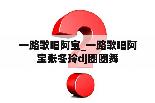一路歌唱阿宝_一路歌唱阿宝张冬玲dj圈圈舞
