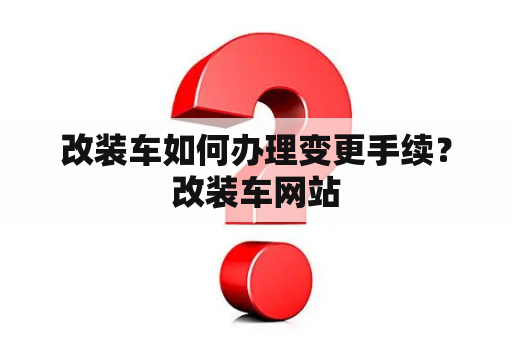 改装车如何办理变更手续？改装车网站