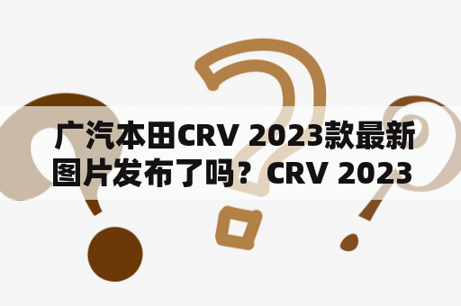  广汽本田CRV 2023款最新图片发布了吗？CRV 2023款有哪些新特点和改进？