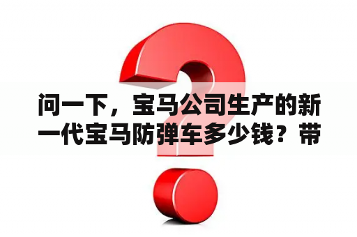 问一下，宝马公司生产的新一代宝马防弹车多少钱？带幕墙隔离的汽车叫什么？