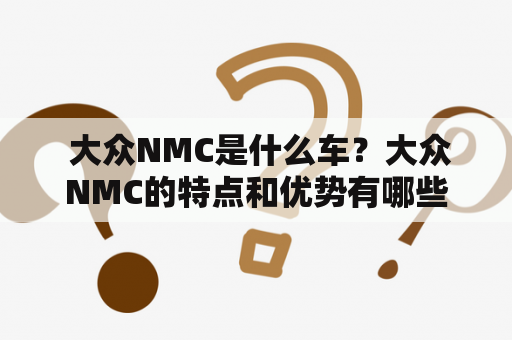  大众NMC是什么车？大众NMC的特点和优势有哪些？大众NMC与其他车型有何区别？