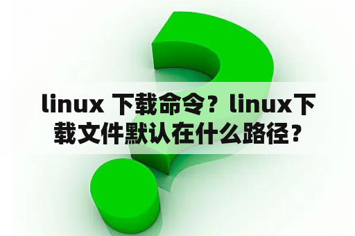 linux 下载命令？linux下载文件默认在什么路径？