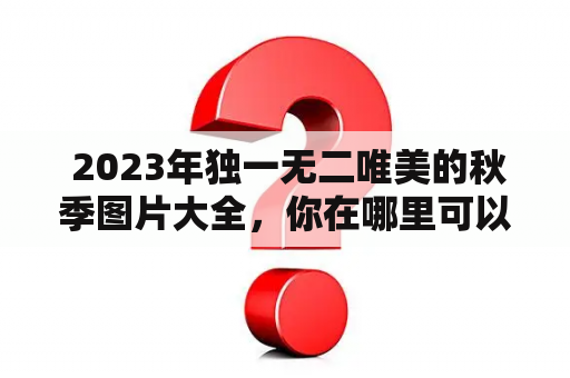  2023年独一无二唯美的秋季图片大全，你在哪里可以找到？