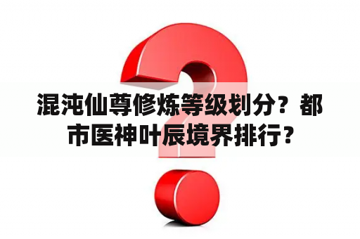 混沌仙尊修炼等级划分？都市医神叶辰境界排行？