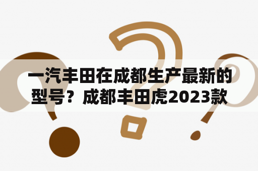 一汽丰田在成都生产最新的型号？成都丰田虎2023款落地价？