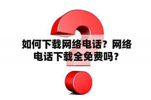  如何下载网络电话？网络电话下载全免费吗？