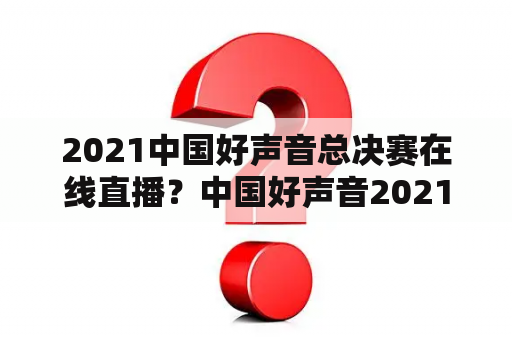 2021中国好声音总决赛在线直播？中国好声音2021前六强总决赛？