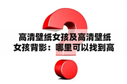  高清壁纸女孩及高清壁纸女孩背影：哪里可以找到高质量的女孩壁纸？