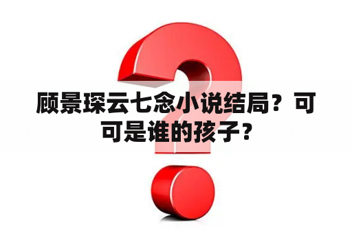 顾景琛云七念小说结局？可可是谁的孩子？