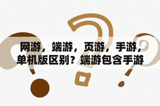 网游，端游，页游，手游，单机版区别？端游包含手游吗？页游是什么意思？