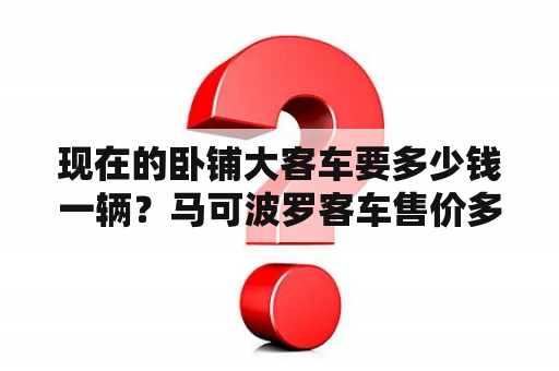 现在的卧铺大客车要多少钱一辆？马可波罗客车售价多少？