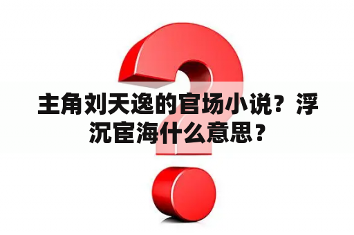 主角刘天逸的官场小说？浮沉宦海什么意思？