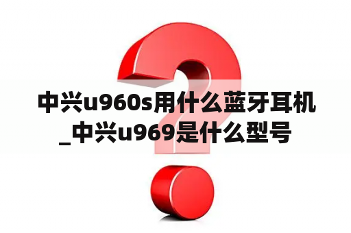 中兴u960s用什么蓝牙耳机_中兴u969是什么型号