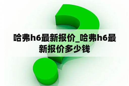 哈弗h6最新报价_哈弗h6最新报价多少钱