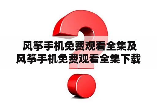  风筝手机免费观看全集及风筝手机免费观看全集下载，哪里可以找到？