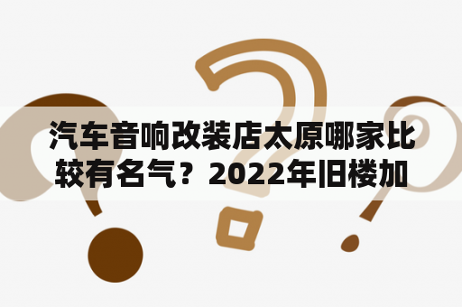 汽车音响改装店太原哪家比较有名气？2022年旧楼加装电梯最新政策太原？