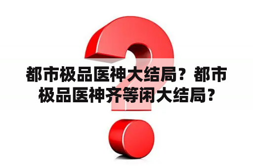 都市极品医神大结局？都市极品医神齐等闲大结局？