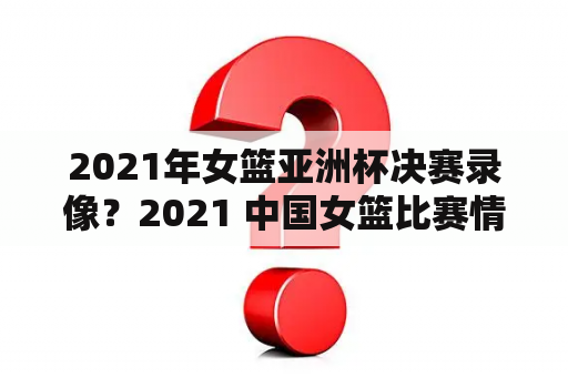 2021年女篮亚洲杯决赛录像？2021 中国女篮比赛情况？