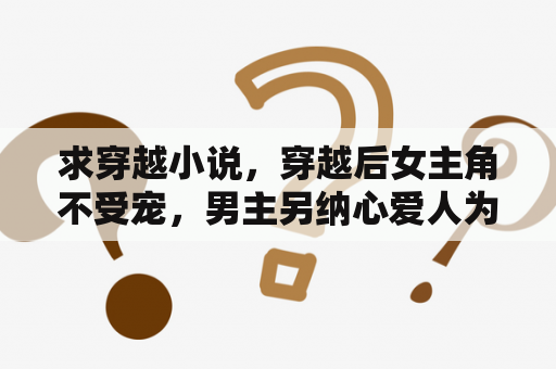 求穿越小说，穿越后女主角不受宠，男主另纳心爱人为妾的，最好虐一点？穿越小说男主角送了女主一个镯子女主是一个山庄的小姐，有几个哥哥，因为父母的原因嫁给王爷，后来被休？