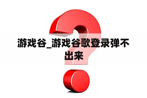 游戏谷_游戏谷歌登录弹不出来 游戏谷_游戏谷歌登录弹不出来
