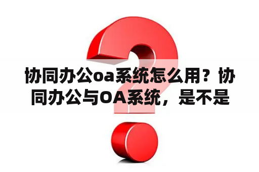 协同办公oa系统怎么用？协同办公与OA系统，是不是同一个概念？
