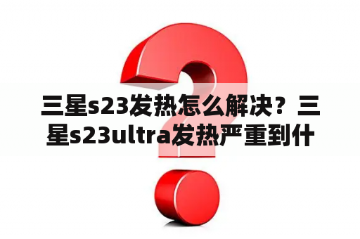 三星s23发热怎么解决？三星s23ultra发热严重到什么地步？