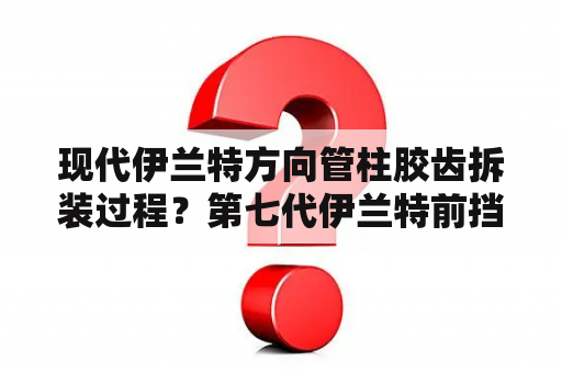 现代伊兰特方向管柱胶齿拆装过程？第七代伊兰特前挡风玻璃多少钱？