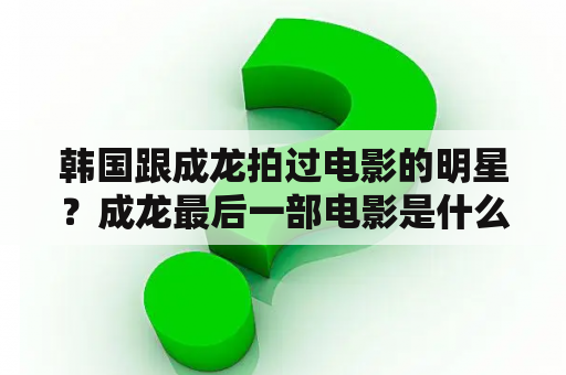 韩国跟成龙拍过电影的明星？成龙最后一部电影是什么？