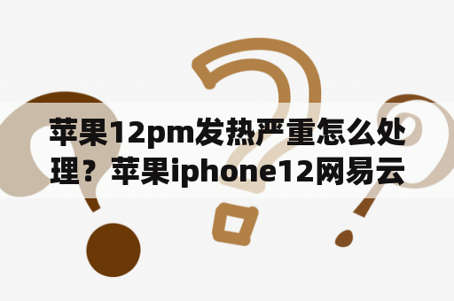 苹果12pm发热严重怎么处理？苹果iphone12网易云音乐耗电严重还发烫？