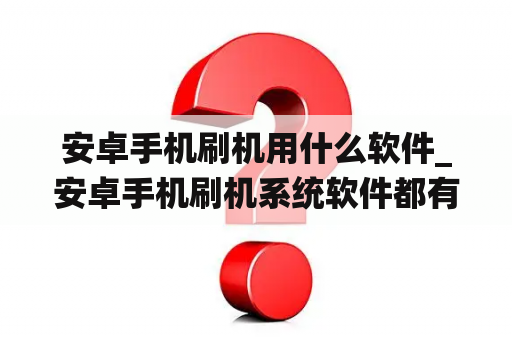 安卓手机刷机用什么软件_安卓手机刷机系统软件都有什么