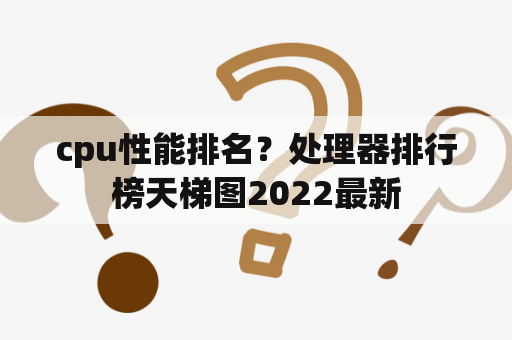 cpu性能排名？处理器排行榜天梯图2022最新