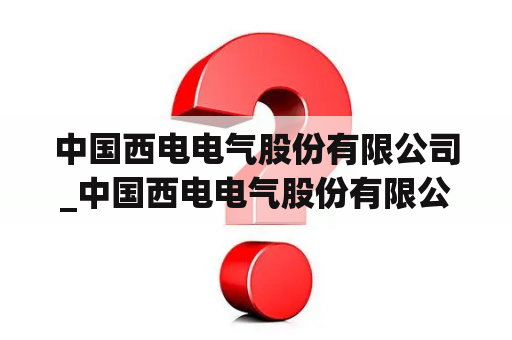 中国西电电气股份有限公司_中国西电电气股份有限公司官网