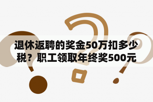 退休返聘的奖金50万扣多少税？职工领取年终奖500元需要交，个人所得税吗？