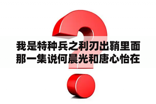 我是特种兵之利刃出鞘里面那一集说何晨光和唐心怡在水里跳舞I，李二牛他们换角度看？我是特种兵之利刃出鞘免费观看全集