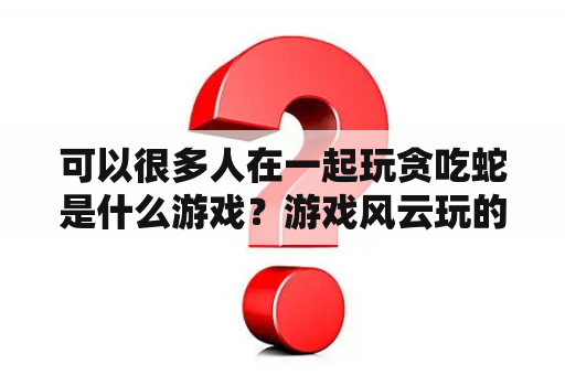 可以很多人在一起玩贪吃蛇是什么游戏？游戏风云玩的所有游戏？