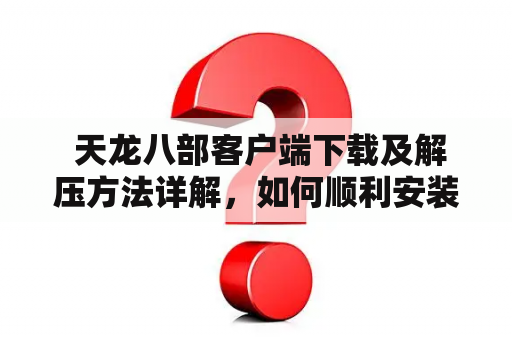  天龙八部客户端下载及解压方法详解，如何顺利安装游戏？