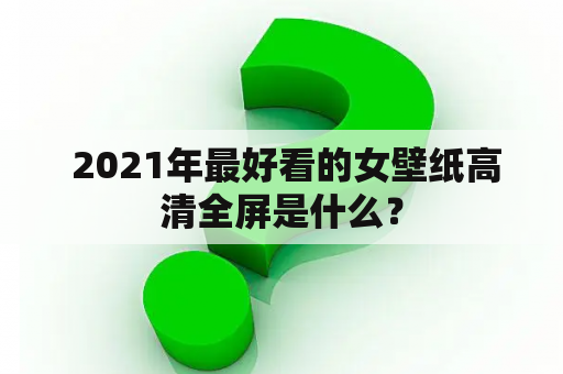  2021年最好看的女壁纸高清全屏是什么？