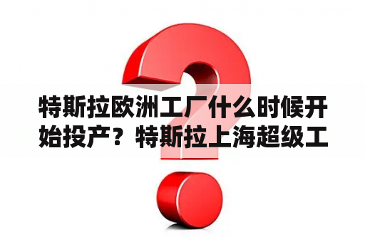 特斯拉欧洲工厂什么时候开始投产？特斯拉上海超级工厂什么时候正式投产？