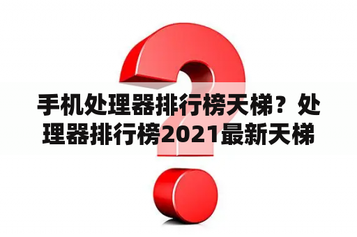 手机处理器排行榜天梯？处理器排行榜2021最新天梯图