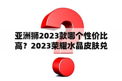 亚洲狮2023款哪个性价比高？2023荣耀水晶皮肤兑换排行？