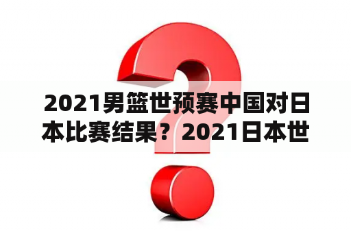 2021男篮世预赛中国对日本比赛结果？2021日本世预赛赛程？