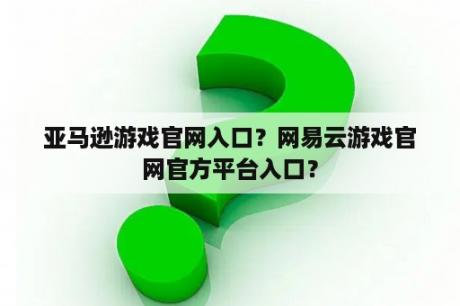 亚马逊游戏官网入口？网易云游戏官网官方平台入口？