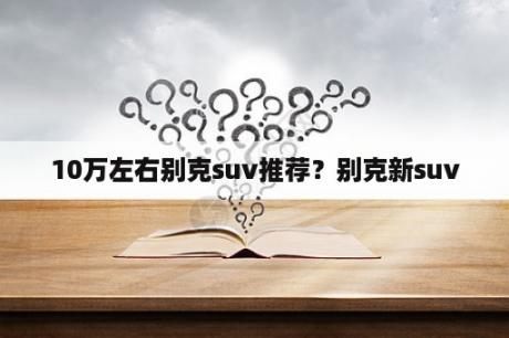 10万左右别克suv推荐？别克新suv