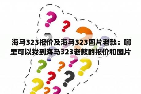  海马323报价及海马323图片老款：哪里可以找到海马323老款的报价和图片？